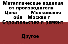 Металлические изделия от производителя › Цена ­ 53 - Московская обл., Москва г. Строительство и ремонт » Другое   
